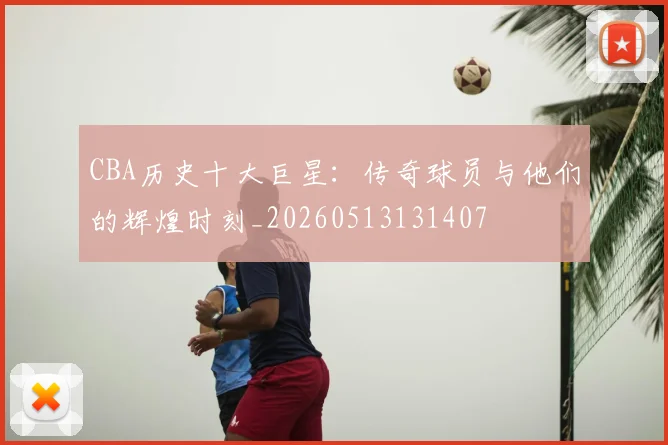 CBA历史十大巨星：传奇球员与他们的辉煌时刻_20260513131407
