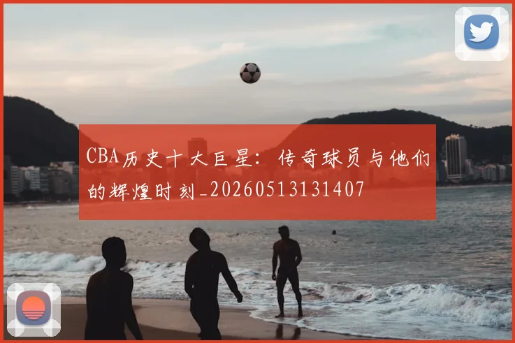CBA历史十大巨星：传奇球员与他们的辉煌时刻_20260513131407