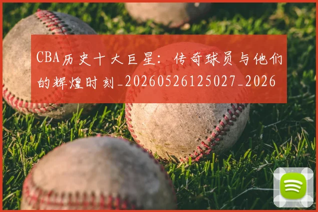 CBA历史十大巨星：传奇球员与他们的辉煌时刻_20260526125027_20260701210249