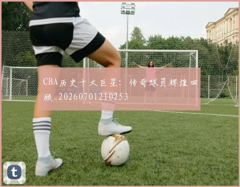CBA历史十大巨星：传奇球员辉煌回顾_20260701210253