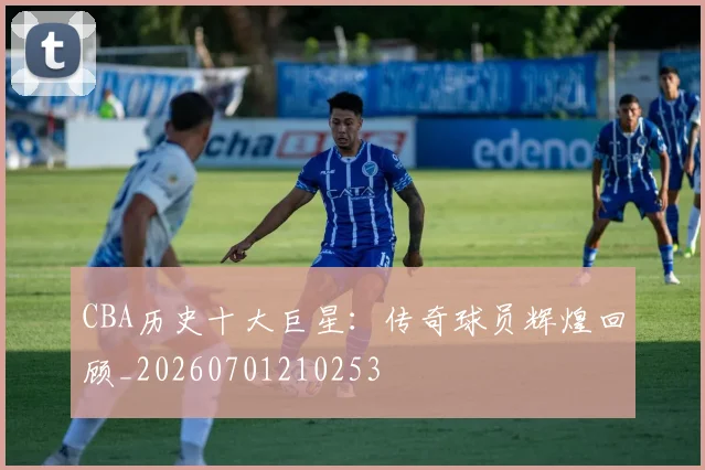 CBA历史十大巨星：传奇球员辉煌回顾_20260701210253