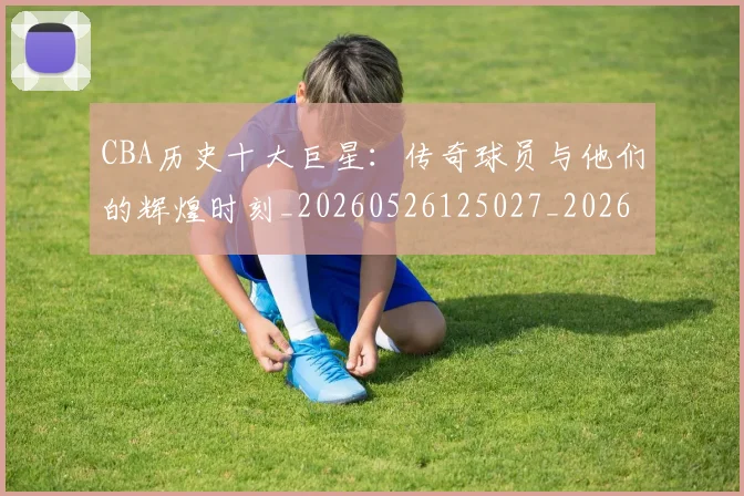 CBA历史十大巨星：传奇球员与他们的辉煌时刻_20260526125027_20260701210249